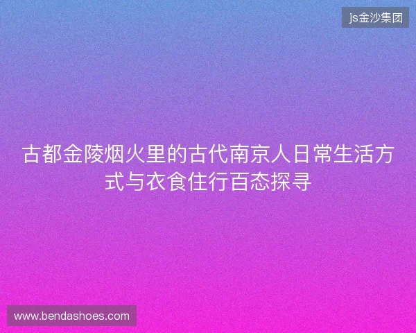古都金陵烟火里的古代南京人日常生活方式与衣食住行百态探寻